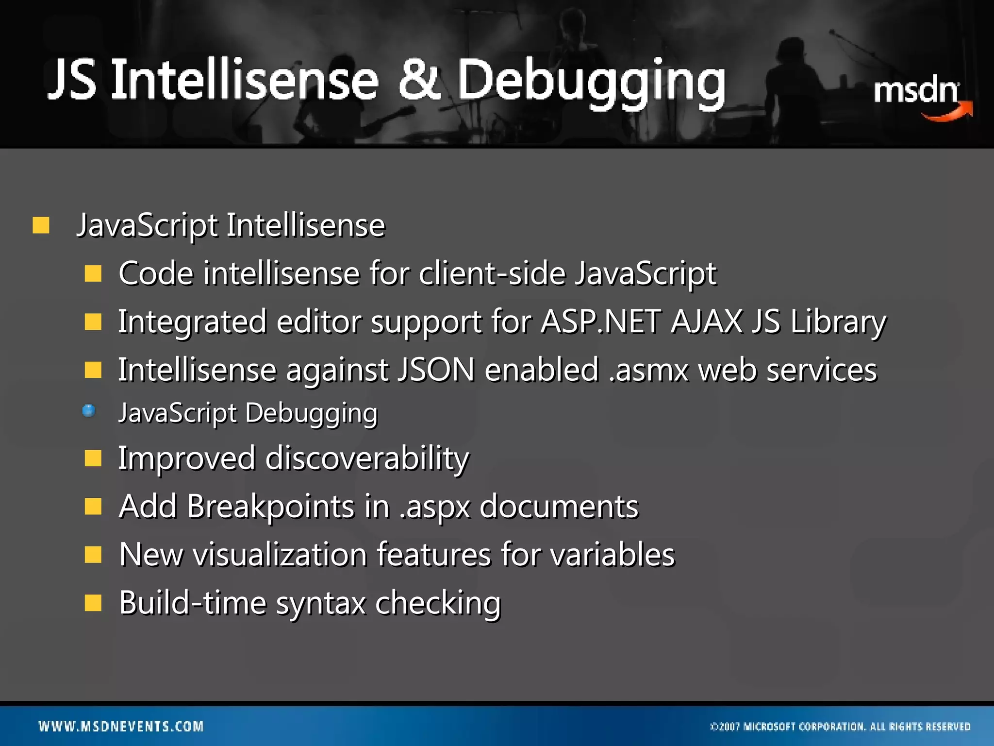 JavaScript Intellisense Code intellisense for client-side JavaScript Integrated editor support for ASP.NET AJAX JS Library Intellisense against JSON enabled .asmx web services JavaScript Debugging Improved discoverability Add Breakpoints in .aspx documents New visualization features for variables Build-time syntax checking 