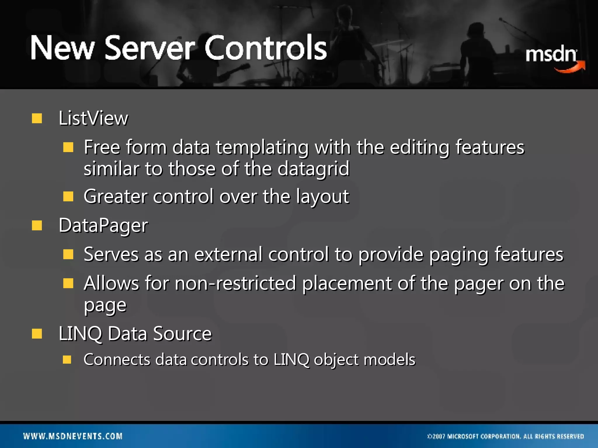 ListView Free form data templating with the editing features similar to those of the datagrid  Greater control over the layout DataPager Serves as an external control to provide paging features Allows for non-restricted placement of the pager on the page LINQ Data Source Connects data controls to LINQ object models 
