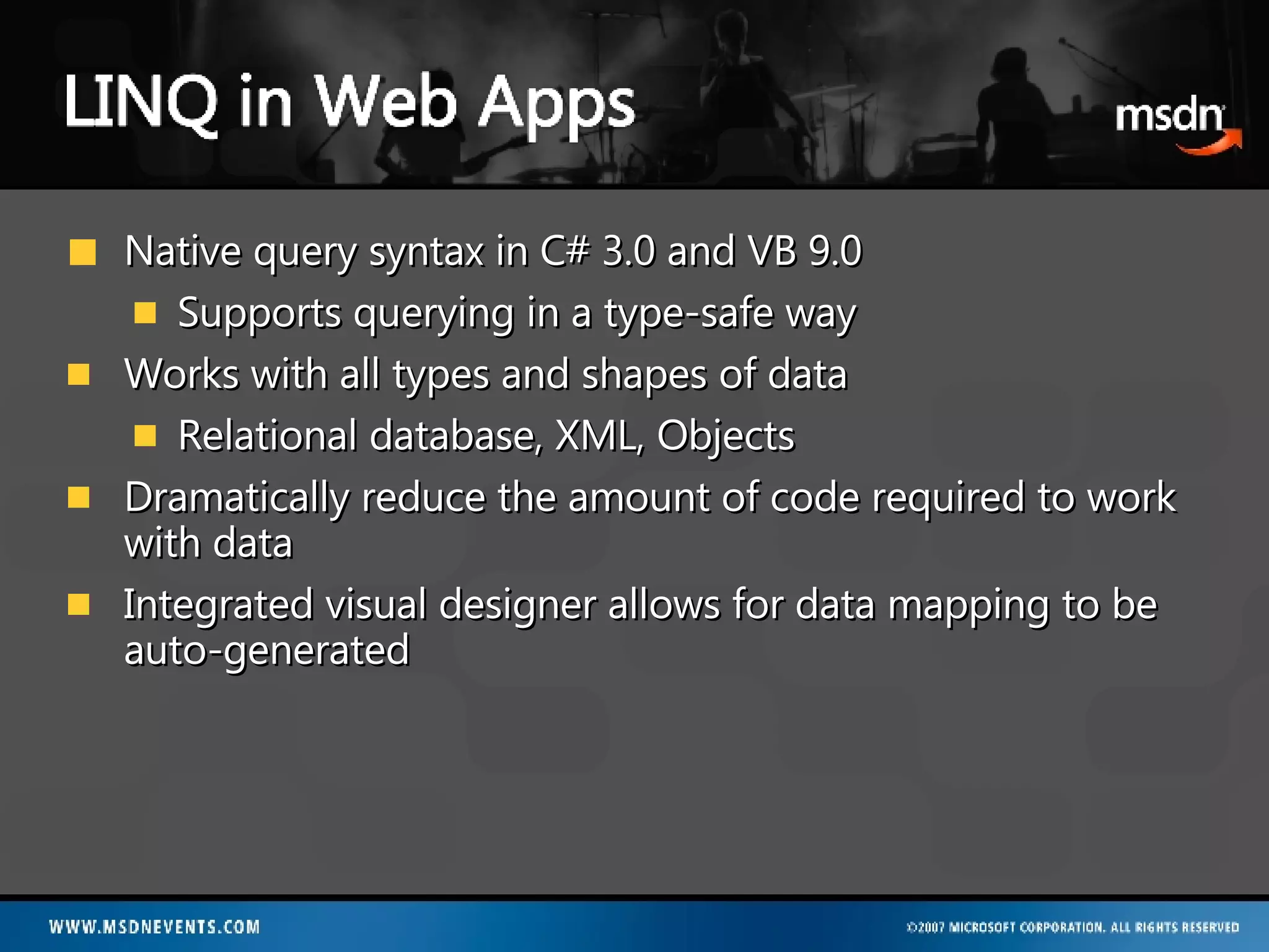 Native query syntax in C# 3.0 and VB 9.0 Supports querying in a type-safe way Works with all types and shapes of data Relational database, XML, Objects Dramatically reduce the amount of code required to work with data Integrated visual designer allows for data mapping to be auto-generated 