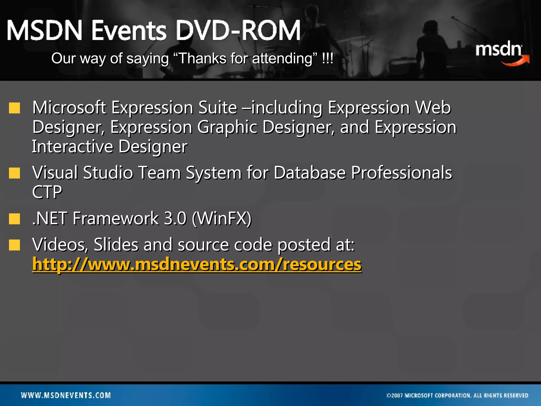 Microsoft Expression Suite –including Expression Web Designer, Expression Graphic Designer, and Expression Interactive Designer Visual Studio Team System for Database Professionals CTP .NET Framework 3.0 (WinFX) Videos, Slides and source code posted at: http://www.msdnevents.com/resources Our way of saying “Thanks for attending” !!! 