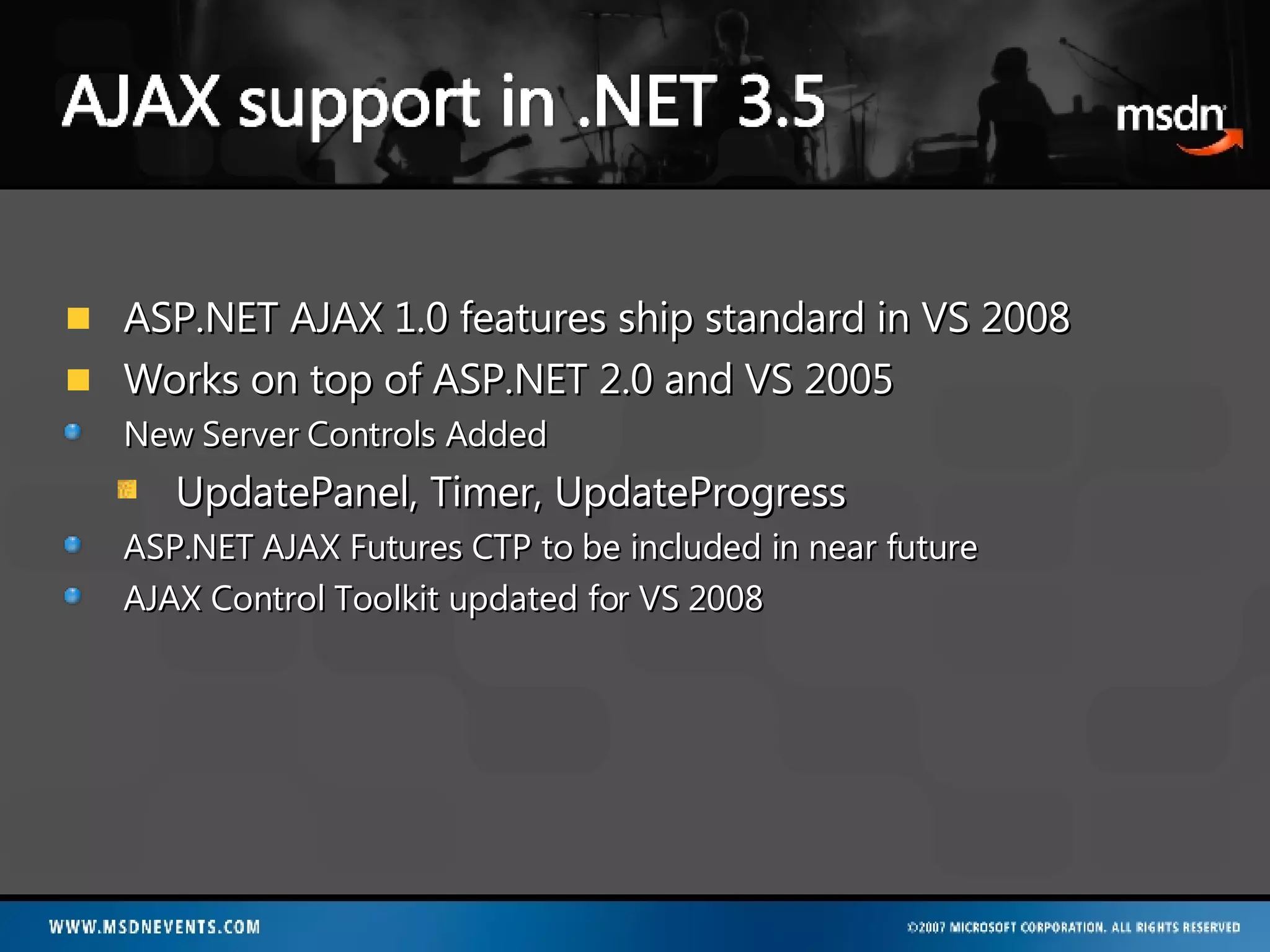 ASP.NET AJAX 1.0 features ship standard in VS 2008 Works on top of ASP.NET 2.0 and VS 2005 New Server Controls Added UpdatePanel, Timer, UpdateProgress ASP.NET AJAX Futures CTP to be included in near future AJAX Control Toolkit updated for VS 2008 