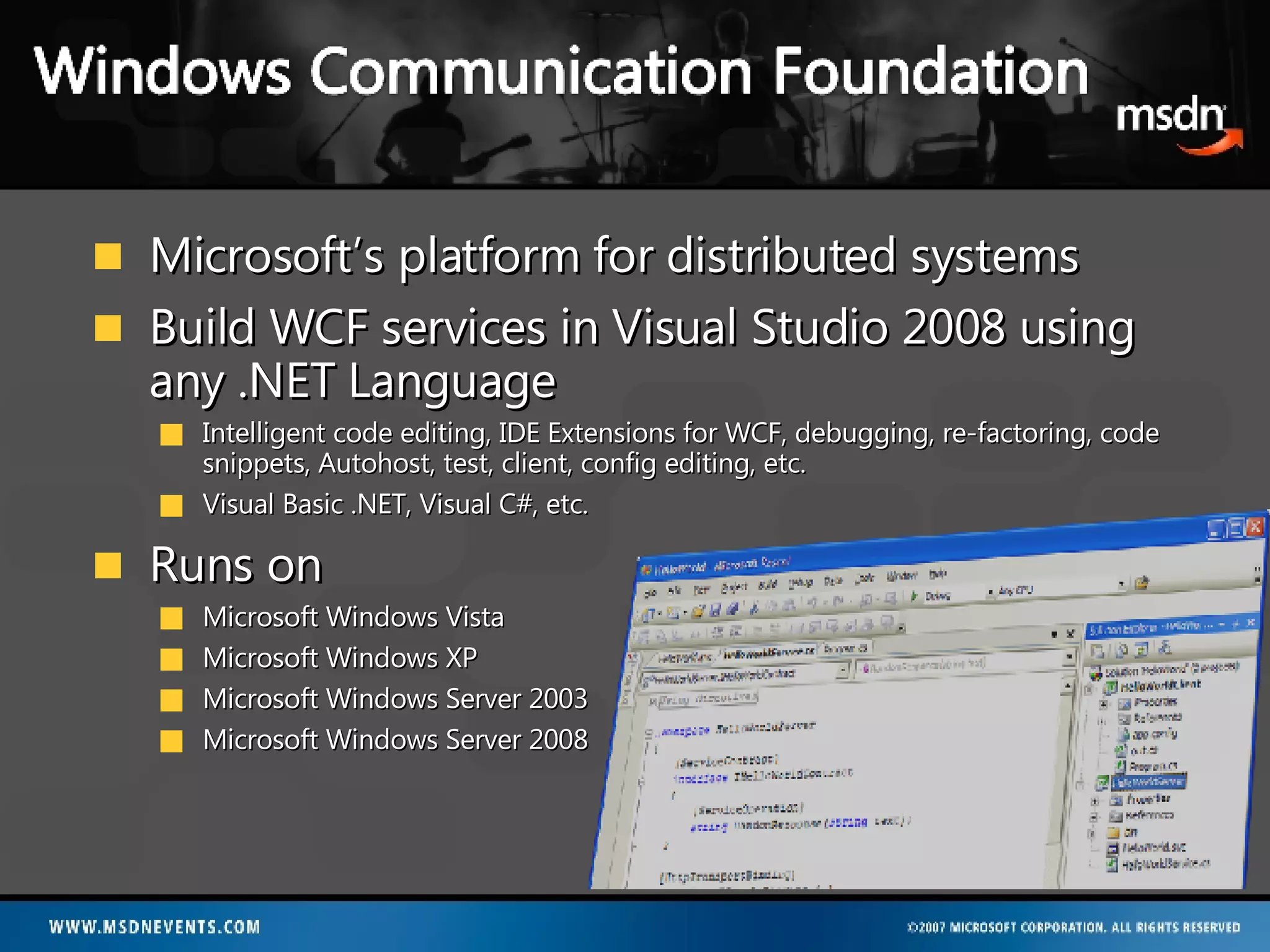Microsoft’s platform for distributed systems Build WCF services in Visual Studio 2008 using any .NET Language Intelligent code editing, IDE Extensions for WCF, debugging, re-factoring, code snippets, Autohost, test, client, config editing, etc. Visual Basic .NET, Visual C#, etc. Runs on Microsoft Windows Vista Microsoft Windows XP Microsoft Windows Server 2003 Microsoft Windows Server 2008 