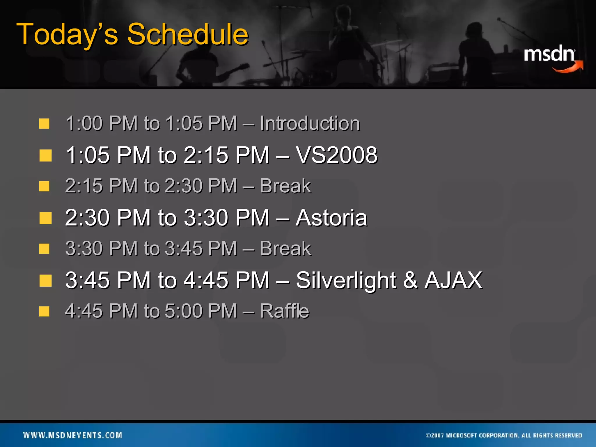 Today’s Schedule 1:00 PM to 1:05 PM – Introduction 1:05 PM to 2:15 PM – VS2008 2:15 PM to 2:30 PM – Break 2:30 PM to 3:30 PM – Astoria 3:30 PM to 3:45 PM – Break 3:45 PM to 4:45 PM – Silverlight & AJAX 4:45 PM to 5:00 PM – Raffle 