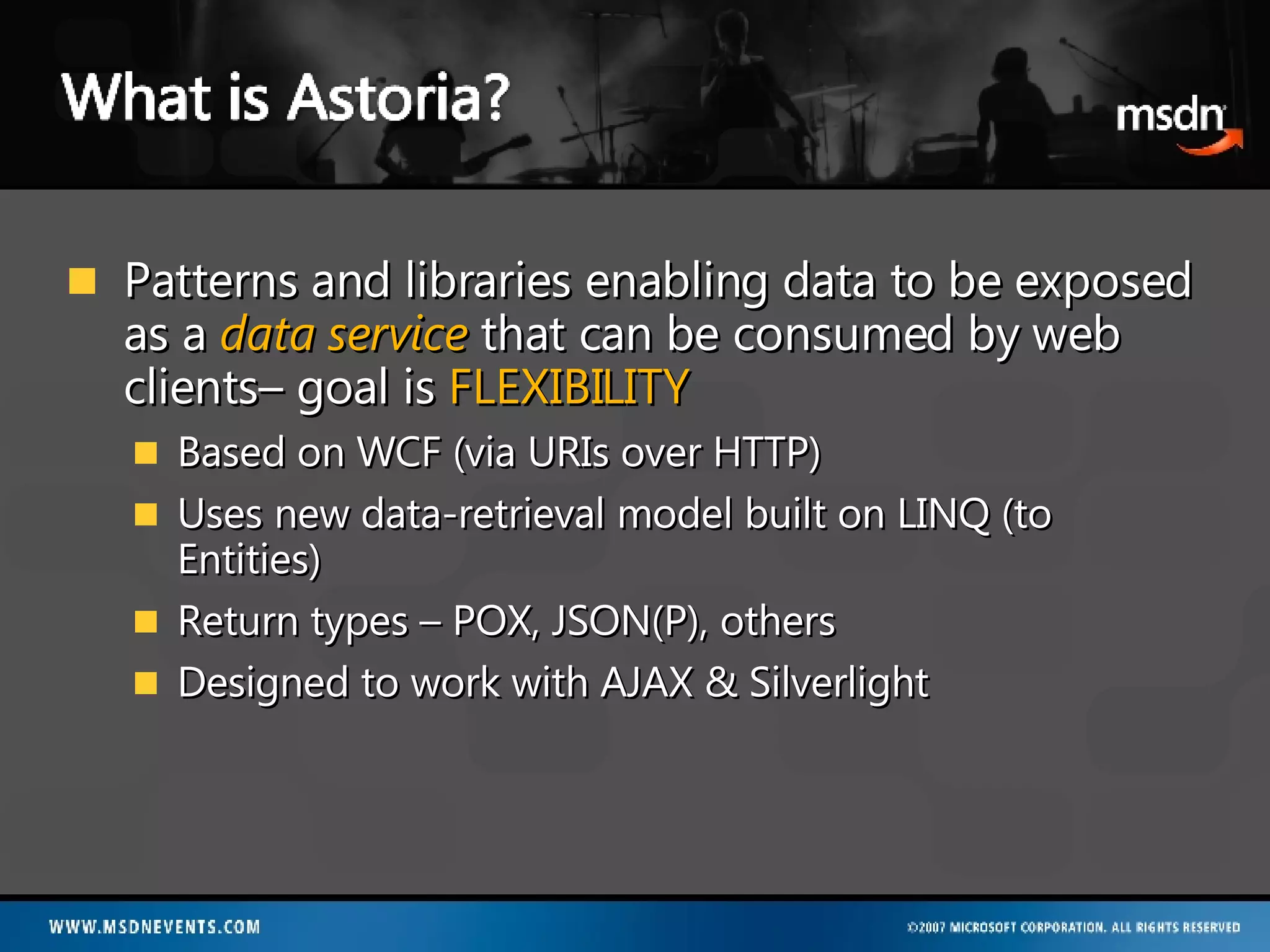 Patterns and libraries enabling data to be exposed as a  data service   that can be consumed by web clients– goal is  FLEXIBILITY Based on WCF (via URIs over HTTP) Uses new data-retrieval model built on LINQ (to Entities) Return types – POX, JSON(P), others Designed to work with AJAX & Silverlight 