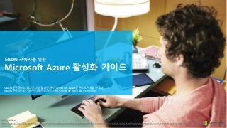Microsoft Azure 활성화 가이드
MSDN 구독자를 위한
MICROSOFT CONFIDENTIAL
This material contains Microsoft’s confidential information. This material may be read only by the person who reasonably needs to know within your organization, and shall not be disclosed to, or shared with, or copied for any other third-party organizations or persons, unless permitted to do so by Microsoft. This material is for informational purposes only, and any information contained in this material
represents the current view of Microsoft as of the time of the preparation hereof. The content of this material is subject to change. All contents (including the terms and conditions offered, if any) in this material will be only finalized upon our entering into an effective contract with your organization. Such contents (and the terms and conditions) will not be finalized until such a contract is entered into.
Accordingly, the final terms and conditions may differ from those contained in this material. In addition, all of the prices described in this material are Reference Price(s) unless otherwise noted. Your final purchase price(s) will be determined by your reseller. MICROSOFT MAKES NO WARRANTIES, EXPRESS, IMPLIED OR STATUTORY, AS TO THE INFORMATION IN THIS MATERIAL. © 2014 Microsoft Corporation. All
rights reserved.
MSDN을 구독하고 있다면 최대 월 18만원까지 Microsoft Azure를 무료로 사용할 수 있습니다.
MSDN 구독에 대한 자세한 내용은 링크에서 확인하세요. ▶ http://aka.ms/msdnkr
 
