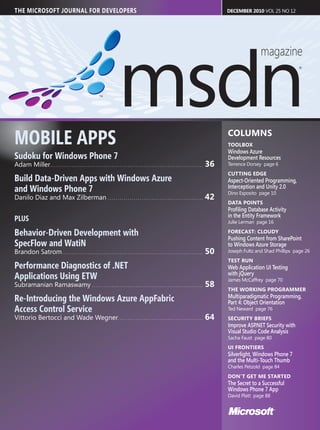 THE MICROSOFT JOURNAL FOR DEVELOPERS                                                                                                                                        DECEMBER 2010 VOL 25 NO 12




MOBILE APPS                                                                                                                                                                 COLUMNS
                                                                                                                                                                            TOOLBOX
                                                                                                                                                                            Windows Azure
Sudoku for Windows Phone 7                                                                                                                                                  Development Resources
Adam Miller. . . . . . . . . . . . . . . . . . . . . . . . . . . . . . . . . . . . . . . . . . . . . . . . . . . . . . . . . . . . . . . . . . . . . . . . . . . . .   36   Terrence Dorsey page 6
                                                                                                                                                                            CUTTING EDGE
Build Data-Driven Apps with Windows Azure                                                                                                                                   Aspect-Oriented Programming,
and Windows Phone 7                                                                                                                                                         Interception and Unity 2.0
                                                                                                                                                                            Dino Esposito page 10
Danilo Diaz and Max Zilberman . . . . . . . . . . . . . . . . . . . . . . . . . . . . . . . . . . . . . . . . . . . . . . . .                                          42
                                                                                                                                                                            DATA POINTS
                                                                                                                                                                            Proﬁling Database Activity
                                                                                                                                                                            in the Entity Framework
PLUS                                                                                                                                                                        Julie Lerman page 16

Behavior-Driven Development with                                                                                                                                            FORECAST: CLOUDY
                                                                                                                                                                            Pushing Content from SharePoint
SpecFlow and WatiN                                                                                                                                                          to Windows Azure Storage
Brandon Satrom . . . . . . . . . . . . . . . . . . . . . . . . . . . . . . . . . . . . . . . . . . . . . . . . . . . . . . . . . . . . . . . . . . . . . . .           50   Joseph Fultz and Shad Phillips page 26
                                                                                                                                                                            TEST RUN
Performance Diagnostics of .NET                                                                                                                                             Web Application UI Testing
                                                                                                                                                                            with jQuery
Applications Using ETW                                                                                                                                                      James McCaffrey page 70
Subramanian Ramaswamy . . . . . . . . . . . . . . . . . . . . . . . . . . . . . . . . . . . . . . . . . . . . . . . . . . . . . . . .                                  58
                                                                                                                                                                            THE WORKING PROGRAMMER
Re-Introducing the Windows Azure AppFabric                                                                                                                                  Multiparadigmatic Programming,
                                                                                                                                                                            Part 4: Object Orientation
Access Control Service                                                                                                                                                      Ted Neward page 76
Vittorio Bertocci and Wade Wegner. . . . . . . . . . . . . . . . . . . . . . . . . . . . . . . . . . . . . . . . . . .                                                 64   SECURITY BRIEFS
                                                                                                                                                                            Improve ASP.NET Security with
                                                                                                                                                                            Visual Studio Code Analysis
                                                                                                                                                                            Sacha Faust page 80
                                                                                                                                                                            UI FRONTIERS
                                                                                                                                                                            Silverlight, Windows Phone 7
                                                                                                                                                                            and the Multi-Touch Thumb
                                                                                                                                                                            Charles Petzold page 84
                                                                                                                                                                            DON’T GET ME STARTED
                                                                                                                                                                            The Secret to a Successful
                                                                                                                                                                            Windows Phone 7 App
                                                                                                                                                                            David Platt page 88
 