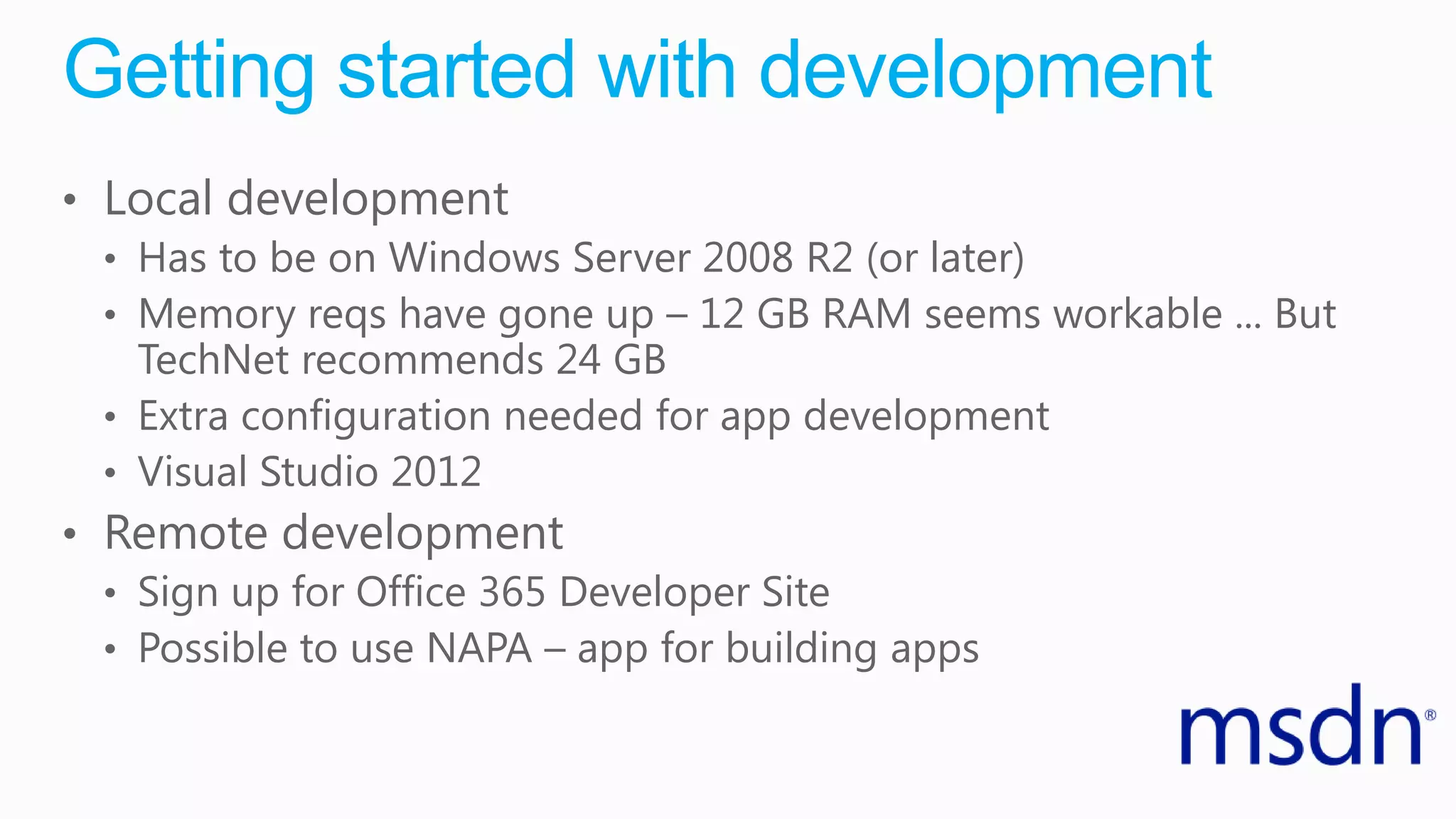 Getting started with development
• Local development
• Has to be on Windows Server 2008 R2 (or later)
• Memory reqs have gone up – 12 GB RAM seems workable ... But
TechNet recommends 24 GB
• Extra configuration needed for app development
• Visual Studio 2012
• Remote development
• Sign up for Office 365 Developer Site
• Possible to use NAPA – app for building apps
 