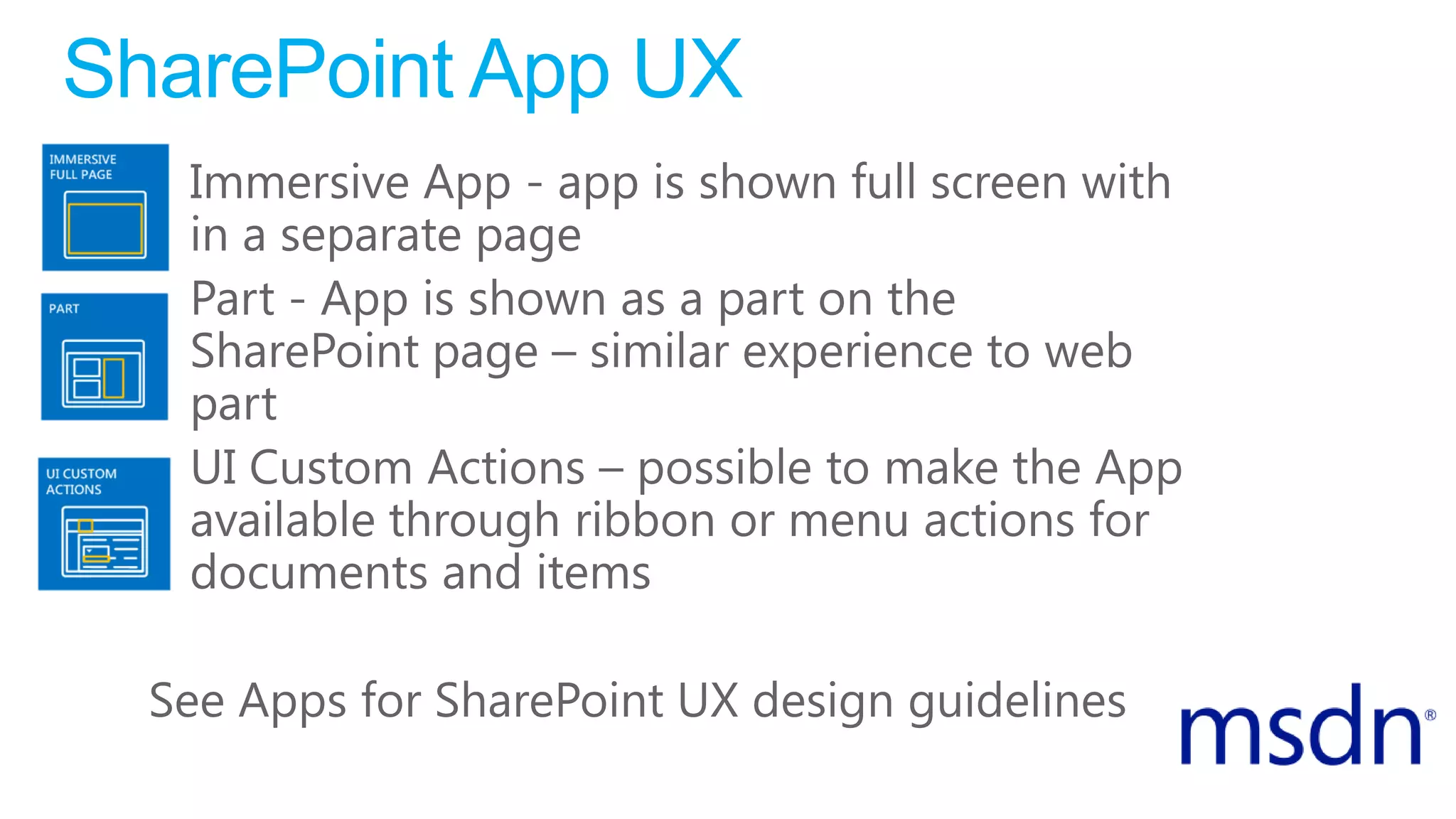 SharePoint App UX
• Immersive App - app is shown full screen with
in a separate page
• Part - App is shown as a part on the
SharePoint page – similar experience to web
part
• UI Custom Actions – possible to make the App
available through ribbon or menu actions for
documents and items
See Apps for SharePoint UX design guidelines
 