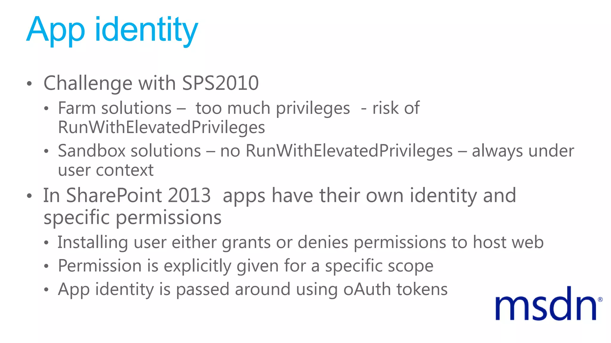 App identity
• Challenge with SPS2010
• Farm solutions – too much privileges - risk of
RunWithElevatedPrivileges
• Sandbox solutions – no RunWithElevatedPrivileges – always under
user context
• In SharePoint 2013 apps have their own identity and
specific permissions
• Installing user either grants or denies permissions to host web
• Permission is explicitly given for a specific scope
• App identity is passed around using oAuth tokens
 