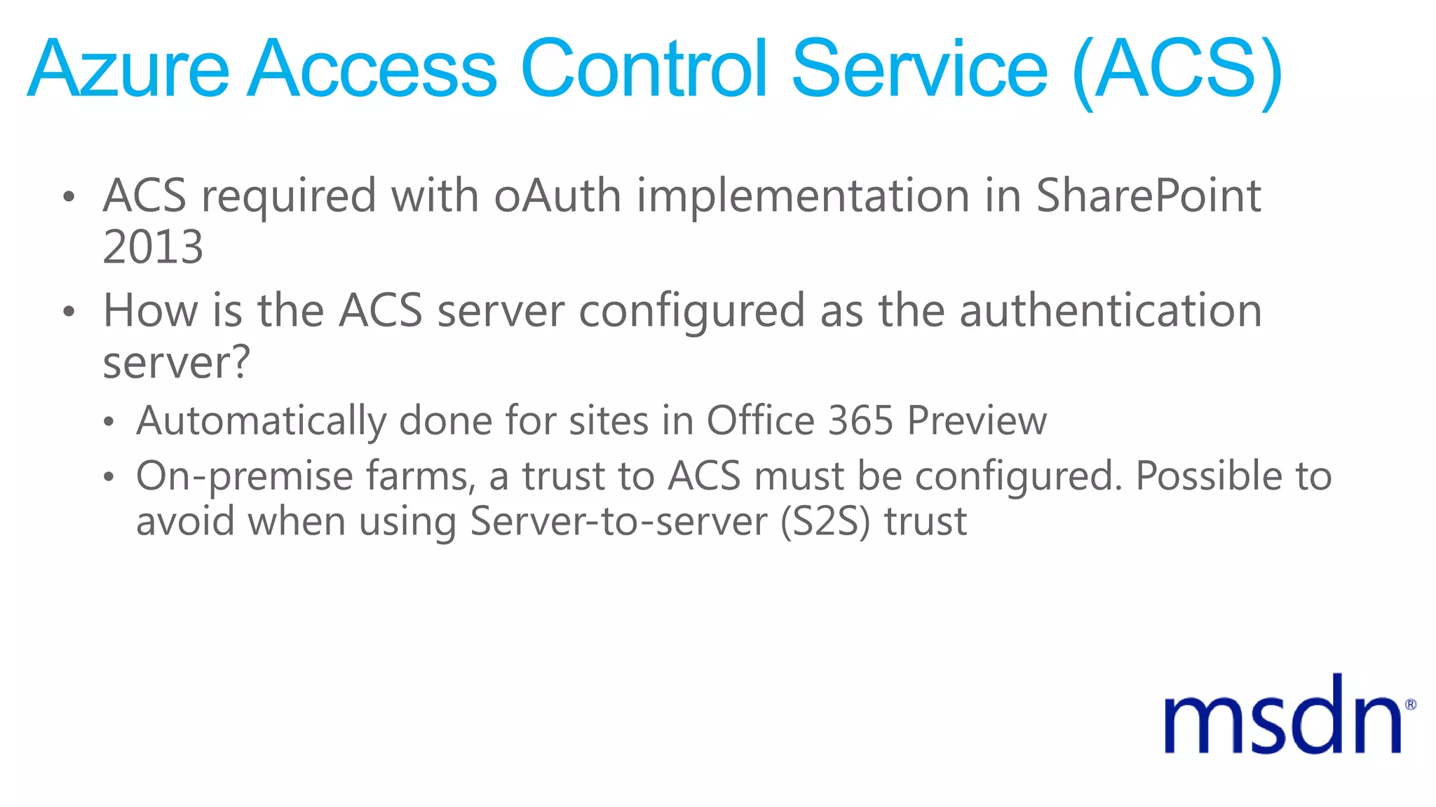 Azure Access Control Service (ACS)
• ACS required with oAuth implementation in SharePoint
2013
• How is the ACS server configured as the authentication
server?
• Automatically done for sites in Office 365 Preview
• On-premise farms, a trust to ACS must be configured. Possible to
avoid when using Server-to-server (S2S) trust
 