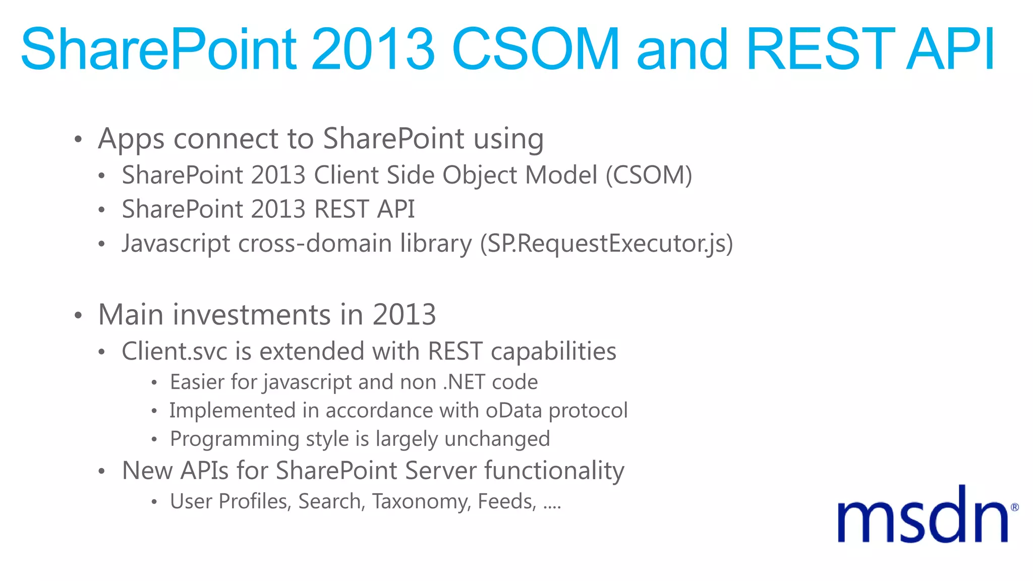 SharePoint 2013 CSOM and REST API
• Apps connect to SharePoint using
• SharePoint 2013 Client Side Object Model (CSOM)
• SharePoint 2013 REST API
• Javascript cross-domain library (SP.RequestExecutor.js)
• Main investments in 2013
• Client.svc is extended with REST capabilities
• Easier for javascript and non .NET code
• Implemented in accordance with oData protocol
• Programming style is largely unchanged
• New APIs for SharePoint Server functionality
• User Profiles, Search, Taxonomy, Feeds, ....
 