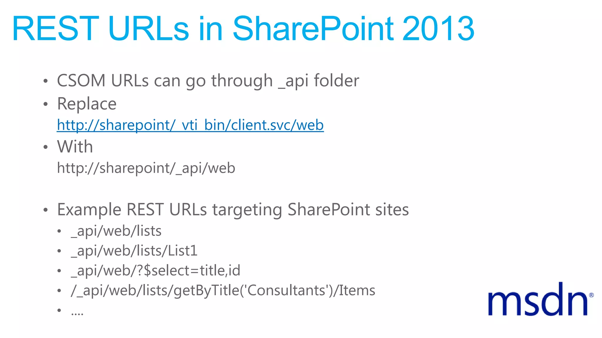 REST URLs in SharePoint 2013
• CSOM URLs can go through _api folder
• Replace
http://sharepoint/_vti_bin/client.svc/web
• With
http://sharepoint/_api/web
• Example REST URLs targeting SharePoint sites
• _api/web/lists
• _api/web/lists/List1
• _api/web/?$select=title,id
• /_api/web/lists/getByTitle('Consultants')/Items
• ....
 