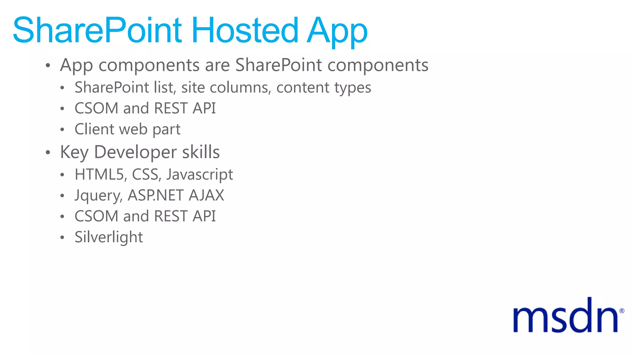 SharePoint Hosted App
• App components are SharePoint components
• SharePoint list, site columns, content types
• CSOM and REST API
• Client web part
• Key Developer skills
• HTML5, CSS, Javascript
• Jquery, ASP.NET AJAX
• CSOM and REST API
• Silverlight
 
