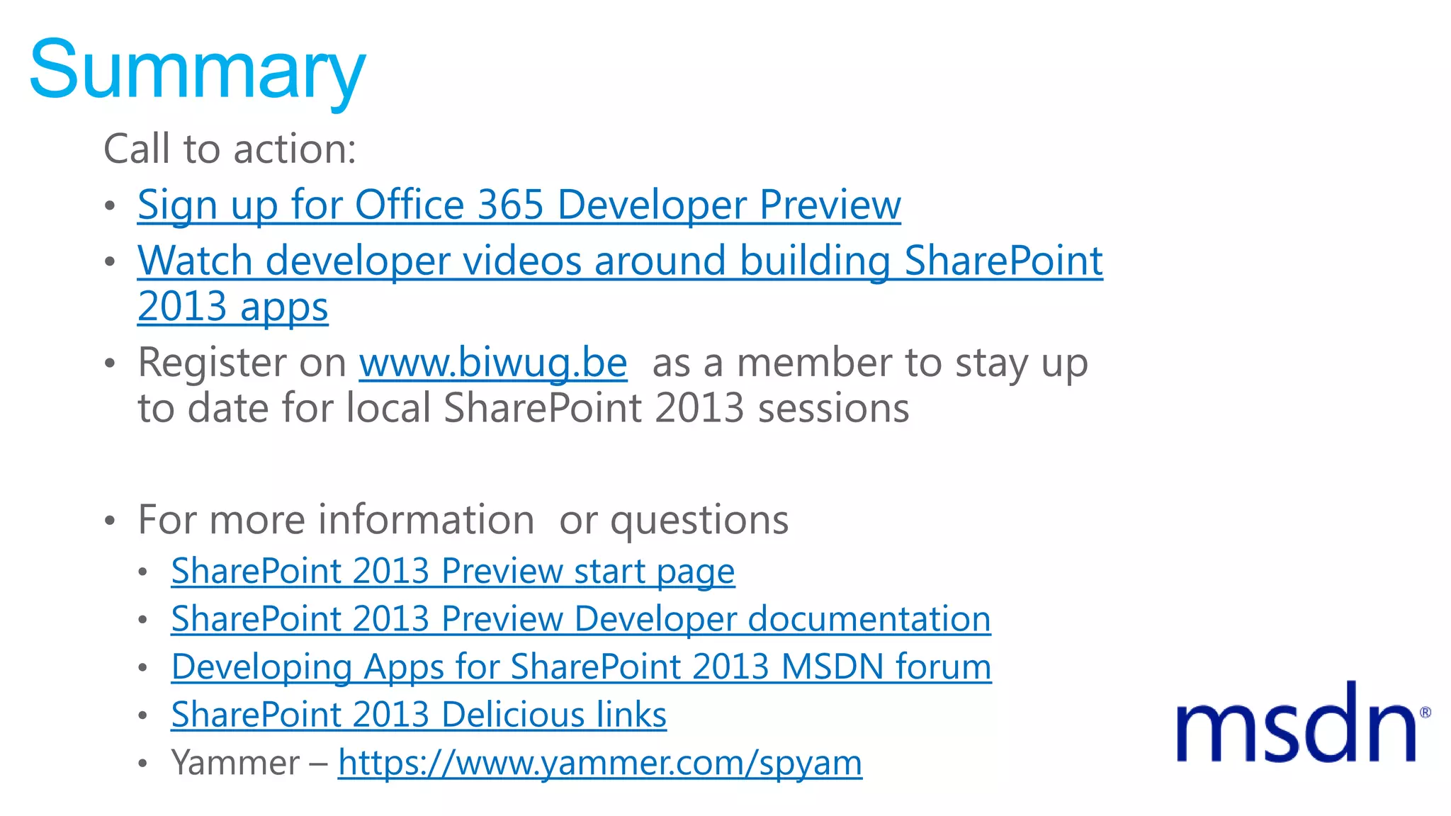 Summary
Call to action:
• Sign up for Office 365 Developer Preview
• Watch developer videos around building SharePoint
2013 apps
• Register on www.biwug.be as a member to stay up
to date for local SharePoint 2013 sessions
• For more information or questions
• SharePoint 2013 Preview start page
• SharePoint 2013 Preview Developer documentation
• Developing Apps for SharePoint 2013 MSDN forum
• SharePoint 2013 Delicious links
• Yammer – https://www.yammer.com/spyam
 