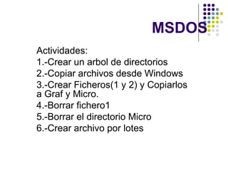 MSDOS Actividades: 1.-Crear un arbol de directorios 2.-Copiar archivos desde Windows 3.-Crear Ficheros(1 y 2) y Copiarlos a Graf y Micro. 4.-Borrar fichero1 5.-Borrar el directorio Micro  6.-Crear archivo por lotes 