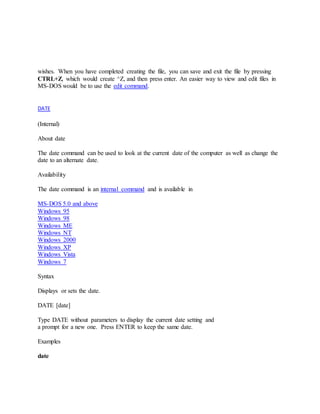 wishes. When you have completed creating the file, you can save and exit the file by pressing
CTRL+Z, which would create ^Z, and then press enter. An easier way to view and edit files in
MS-DOS would be to use the edit command.
DATE
(Internal)
About date
The date command can be used to look at the current date of the computer as well as change the
date to an alternate date.
Availability
The date command is an internal command and is available in
MS-DOS 5.0 and above
Windows 95
Windows 98
Windows ME
Windows NT
Windows 2000
Windows XP
Windows Vista
Windows 7
Syntax
Displays or sets the date.
DATE [date]
Type DATE without parameters to display the current date setting and
a prompt for a new one. Press ENTER to keep the same date.
Examples
date
 