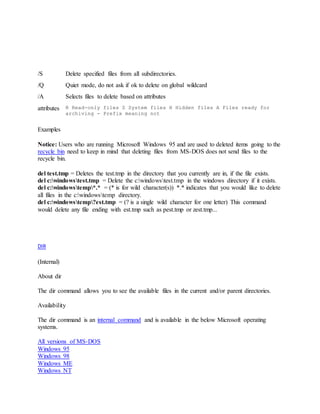 /S Delete specified files from all subdirectories.
/Q Quiet mode, do not ask if ok to delete on global wildcard
/A Selects files to delete based on attributes
attributes R Read-only files S System files H Hidden files A Files ready for
archiving - Prefix meaning not
Examples
Notice: Users who are running Microsoft Windows 95 and are used to deleted items going to the
recycle bin need to keep in mind that deleting files from MS-DOS does not send files to the
recycle bin.
del test.tmp = Deletes the test.tmp in the directory that you currently are in, if the file exists.
del c:windowstest.tmp = Delete the c:windowstest.tmp in the windows directory if it exists.
del c:windowstemp*.* = (* is for wild character(s)) *.* indicates that you would like to delete
all files in the c:windowstemp directory.
del c:windowstemp?est.tmp = (? is a single wild character for one letter) This command
would delete any file ending with est.tmp such as pest.tmp or zest.tmp...
DIR
(Internal)
About dir
The dir command allows you to see the available files in the current and/or parent directories.
Availability
The dir command is an internal command and is available in the below Microsoft operating
systems.
All versions of MS-DOS
Windows 95
Windows 98
Windows ME
Windows NT
 