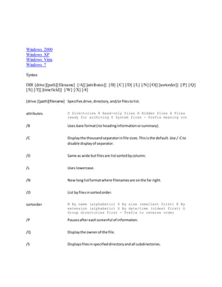 Windows 2000
Windows XP
Windows Vista
Windows 7
Syntax
DIR [drive:][path][filename] [/A[[:]attributes]] [/B] [/C] [/D] [/L] [/N] [/O[[:]sortorder]] [/P] [/Q]
[/S] [/T[[:]timefield]] [/W] [/X] [/4]
[drive:][path][filename] Specifiesdrive,directory,and/orfilestolist.
attributes D Directories R Read-only files H Hidden files A Files
ready for archiving S System files - Prefix meaning not
/B Uses bare format(no headinginformationorsummary).
/C Displaythe thousandseparatorinfile sizes.Thisisthe default.Use /-Cto
disable displayof separator.
/D Same as wide butfilesare listsortedbycolumn.
/L Uses lowercase.
/N Newlonglistformatwhere filenamesare onthe far right.
/O List byfilesinsortedorder.
sortorder N By name (alphabetic) S By size (smallest first) E By
extension (alphabetic) D By date/time (oldest first) G
Group directories first - Prefix to reverse order
/P Pausesaftereachscreenful of information.
/Q Displaythe ownerof the file.
/S Displaysfilesinspecifieddirectoryandall subdirectories.
 