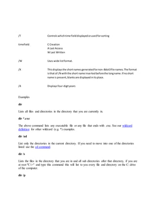 /T Controlswhichtime fielddisplayedorusedforsorting
timefield C Creation
A Last Access
W Last Written
/W Uses wide listformat.
/X Thisdisplaysthe shortnamesgeneratedfornon-8dot3file names.The format
isthat of /N withthe short name insertedbeforethe longname.If noshort
name is present,blanksare displayedinitsplace.
/4 Displaysfour-digityears
Examples
dir
Lists all files and directories in the directory that you are currently in.
dir *.exe
The above command lists any executable file or any file that ends with .exe. See our wildcard
definition for other wildcard (e.g. *) examples.
dir /ad
List only the directories in the current directory. If you need to move into one of the directories
listed use the cd command.
dir /s
Lists the files in the directory that you are in and all sub directories after that directory, if you are
at root "C:>" and type this command this will list to you every file and directory on the C: drive
of the computer.
dir /p
 