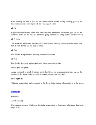 If the directory has a lot of files and you cannot read all the files as they scroll by, you can use
this command and it will display all files one page at a time.
dir /w
If you don't need the info on the date / time and other information on the files, you can use this
command to list just the files and directories going horizontally, taking as little as space needed.
dir /s /w /p
This would list all the files and directories in the current directory and the sub directories after
that, in wide format and one page at a time.
dir /on
List the files in alphabetical order by the names of the files.
dir /o-n
List the files in reverse alphabetical order by the names of the files.
dir  /s |find "i" |more
A nice command to list all directories on the hard drive, one screen page at a time, and see the
number of files in each directory and the amount of space each occupies.
dir > myfile.txt
Takes the output of dir and re-routes it to the file myfile.txt instead of outputting it to the screen.
DISKCOMP
(External)
About diskcomp
Compares the contents of a floppy disk in the source drive to the contents of a floppy disk in the
target drive.
 