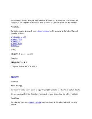 This command was not included with Microsoft Windows 95, Windows 98, or Windows ME.
However, if you upgraded Windows 95 from Windows 3.x, this file would still be available.
Availability
The diskcomp.com command is an external command and is available in the below Microsoft
operating systems.
MS-DOS 1.0 to 6.22
Windows 2000
Windows XP
Windows Vista
Windows 7
Syntax
DISKCOMP [drive1: [drive2:]]
Examples
DISKCOMP A: B: /1
Compares the first side of A: with B:
DISKCOPY
(External)
About diskcopy
The diskcopy utility allows a user to copy the complete contents of a diskette to another diskette.
It is not recommended that the diskcopy command be used for anything but a floppy diskette.
Availability
The diskcopy.com is an external command that is available in the below Microsoft operating
systems.
 