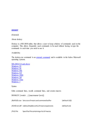 DOSKEY
(External)
About doskey
Doskey is a MS-DOS utility that allows a user to keep a history of commands used on the
computer. This allows frequently used commands to be used without having to type the
commands in each time you need to use it.
Availability
The doskey.exe command is an external command and is available in the below Microsoft
operating systems.
MS-DOS 5.0 and above
Windows 95
Windows 98
Windows ME
Windows NT
Windows 2000
Windows XP
Windows Vista
Windows 7
Syntax
Edits command lines, recalls command lines, and creates macros
DOSKEY [/switch ...] [macroname=[text]]
/BUFSIZE:size Setssize of macro and commandbuffer (default:512)
/ECHO:on|off nables/disablesechoof macroexpansions (default:on)
/FILE:file Specifiesfilecontainingalistof macros
 