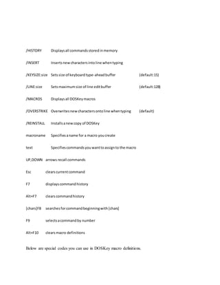 /HISTORY Displaysall commandsstoredinmemory
/INSERT Insertsnewcharactersintoline whentyping
/KEYSIZE:size Setssize of keyboard type-aheadbuffer (default:15)
/LINE:size Setsmaximumsize of line editbuffer (default:128)
/MACROS Displaysall DOSKeymacros
/OVERSTRIKE Overwritesnewcharactersontoline whentyping (default)
/REINSTALL Installsanewcopy of DOSKey
macroname Specifiesaname for a macro youcreate
text Specifiescommandsyouwanttoassignto the macro
UP,DOWN arrows recall commands
Esc clearscurrentcommand
F7 displayscommandhistory
Alt+F7 clearscommandhistory
[chars]F8 searchesforcommandbeginningwith[chars]
F9 selectsacommandby number
Alt+F10 clearsmacro definitions
Below are special codes you can use in DOSKey macro definitions.
 