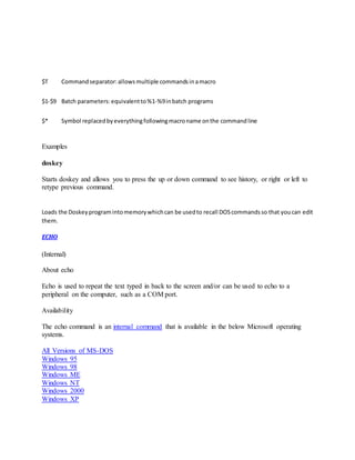 $T Commandseparator:allowsmultiple commandsinamacro
$1-$9 Batch parameters:equivalentto%1-%9inbatch programs
$* Symbol replacedbyeverythingfollowingmacroname onthe commandline
Examples
doskey
Starts doskey and allows you to press the up or down command to see history, or right or left to
retype previous command.
Loads the Doskeyprogramintomemorywhichcan be usedto recall DOScommandsso that youcan edit
them.
ECHO
(Internal)
About echo
Echo is used to repeat the text typed in back to the screen and/or can be used to echo to a
peripheral on the computer, such as a COM port.
Availability
The echo command is an internal command that is available in the below Microsoft operating
systems.
All Versions of MS-DOS
Windows 95
Windows 98
Windows ME
Windows NT
Windows 2000
Windows XP
 