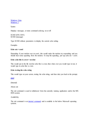 Windows Vista
Windows 7
Syntax
Displays messages, or turns command-echoing on or off.
ECHO [ON | OFF]
ECHO [message]
Type ECHO without parameters to display the current echo setting.
Examples
Echo ata > com1
Depending if your modem was on com1, this would make the modem try responding and you
should hear some squealing from the modem. To stop the squealing, just typ echo atz > com1.
Echo echo this is a test > test.bat
This would put in the file test.bat echo this is a test, then when ever you would type in test, it
would type in echo this is a test.
Echo testing the echo string
This would type on your screen, testing the echo string, and then take you back to the prompt.
EXIT
(Internal)
About exit
The exit command is used to withdrawal from the currently running application and/or the MS-
DOS session.
Availability
The exit command is an internal command and is available in the below Microsoft operating
systems.
 