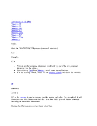 All Versions of MS-DOS
Windows 95
Windows 98
Windows ME
Windows NT
Windows 2000
Windows XP
Windows Vista
Windows 7
Syntax
Quits the COMMAND.COM program (command interpreter).
EXIT
Examples
Exit
 When in another command interpreter, would exit you out of the new command
interpreter into the original.
 When entering DOS from Windows, would return you to Windows.
 If in the recovery console, would exit the recovery console and reboot the computer.
FC
(External)
About fc
FC, or file compare, is used to compare two files against each other. Once completed, fc will
return lines that differ between the two files. If no lines differ, you will receive a message
indicating no differences encountered.
Displaysthe differencesbetweentwofilesorsetsof files.
 