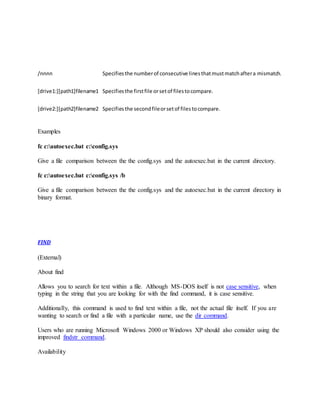 /nnnn Specifiesthe numberof consecutive linesthatmustmatchaftera mismatch.
[drive1:][path1]filename1 Specifiesthe firstfile orsetof filestocompare.
[drive2:][path2]filename2 Specifies the secondfileorsetof filestocompare.
Examples
fc c:autoexec.bat c:config.sys
Give a file comparison between the the config.sys and the autoexec.bat in the current directory.
fc c:autoexec.bat c:config.sys /b
Give a file comparison between the the config.sys and the autoexec.bat in the current directory in
binary format.
FIND
(External)
About find
Allows you to search for text within a file. Although MS-DOS itself is not case sensitive, when
typing in the string that you are looking for with the find command, it is case sensitive.
Additionally, this command is used to find text within a file, not the actual file itself. If you are
wanting to search or find a file with a particular name, use the dir command.
Users who are running Microsoft Windows 2000 or Windows XP should also consider using the
improved findstr command.
Availability
 