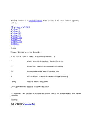 The find command is an external command that is available in the below Microsoft operating
systems.
All Versions of MS-DOS
Windows 95
Windows 98
Windows ME
Windows NT
Windows 2000
Windows XP
Windows Vista
Windows 7
Syntax
Searches for a text string in a file or files.
FIND [/V] [/C] [/N] [/I] "string" [[drive:][path]filename[ ...]]
/V Displaysall linesNOTcontainingthe specified string.
/C Displaysonlythe countof linescontainingthe string.
/N Displaysline numberswiththe displayedlines.
/I Ignoresthe case of characters whensearchingforthe string.
"string" Specifiesthe textstringtofind.
[drive:][path]filename Specifiesafile orfilestosearch.
If a pathname is not specified, FIND searches the text typed at the prompt or piped from another
command.
Examples
find /c "REM" c:autoexec.bat
 