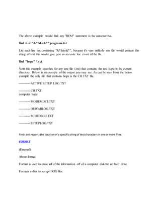 The above example would find any "REM" statement in the autoexec.bat.
find /v /c "&*fake&*" programs.txt
List each line not containing "&*fake&*", because it's very unlikely any file would contain this
string of text this would give you an accurate line count of the file.
find "hope" *.txt
Next this example searches for any text file (.txt) that contains the text hope in the current
directory. Below is an example of the output you may see. As can be seen from the below
example the only file that contains hope is the CH.TXT file.
---------- ACTIVE SETUP LOG.TXT
---------- CH.TXT
computer hope
---------- MODEMDET.TXT
---------- OEWABLOG.TXT
---------- SCHEDLGU.TXT
---------- SETUPLOG.TXT
Findsandreportsthe locationof a specificstringof textcharactersinone or more files.
FORMAT
(External)
About format
Format is used to erase all of the information off of a computer diskette or fixed drive.
Formats a disk to accept DOS files.
 