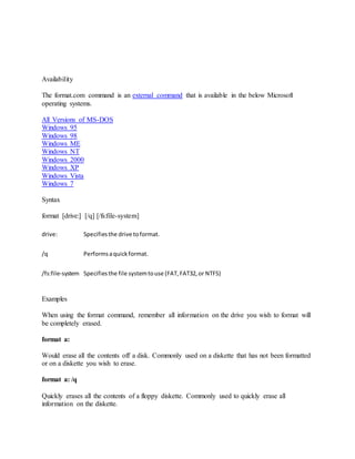 Availability
The format.com command is an external command that is available in the below Microsoft
operating systems.
All Versions of MS-DOS
Windows 95
Windows 98
Windows ME
Windows NT
Windows 2000
Windows XP
Windows Vista
Windows 7
Syntax
format [drive:] [/q] [/fs:file-system]
drive: Specifiesthe drive toformat.
/q Performsaquickformat.
/fs:file-system Specifiesthe file systemtouse (FAT,FAT32,or NTFS)
Examples
When using the format command, remember all information on the drive you wish to format will
be completely erased.
format a:
Would erase all the contents off a disk. Commonly used on a diskette that has not been formatted
or on a diskette you wish to erase.
format a: /q
Quickly erases all the contents of a floppy diskette. Commonly used to quickly erase all
information on the diskette.
 