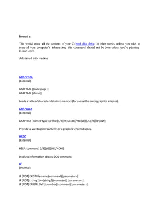 format c:
This would erase all the contents of your C: hard disk drive. In other words, unless you wish to
erase all your computer's information, this command should not be done unless you're planning
to start over.
Additional information
GRAFTABL
(External)
GRAFTABL [(code page)]
GRAFTABL [status]
Loads a table of character data intomemory(foruse witha color/graphicsadapter).
GRAPHICS
(External)
GRAPHICS[printertype][profile] [/B][/R][/LCD][/PB:(id)] [/C][/F][/P(port)]
Providesawayto printcontentsof a graphicsscreendisplay.
HELP
(External)
HELP [command] [/B][/G][/H][/NOHI]
DisplaysinformationaboutaDOS command.
IF
(Internal)
IF [NOT] EXISTfilename (command) [parameters]
IF [NOT] (string1)==(string2) (command) [parameters]
IF [NOT] ERRORLEVEL (number) (command) [parameters]
 