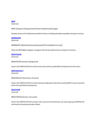MEM
(External)
MEM [/program|/debug|/classify|/free|/module(name)] [/page]
Displaysamountof installedandavailablememory,includingextended,expanded,anduppermemory.
MEMMAKER
(External)
MEMMAKER [/B][/batch][/session][/swap:d] [/T][/undo][/W:size1,size2]
Starts the MemMaker program,a program that letsyouoptimize yourcomputer'smemory.
MENUCOLOR
(Internal)
MENUCOLOR=textcolor,[background]
Usedin the CONFIG.SYSfile tosetthe colorsthat will be usedbyDOSto displaytextonthe screen.
MENUDEFAULT
(Internal)
MENUDEFAULT=blockname,[timeout]
Usedin the CONFIG.SYSfile tosetthe startup configurationthatwill be usedbyDOSif no keyispressed
withinthe specifiedtimeoutperiod.
MENUITEM
(Internal)
MENUITEM=blockname,[menutext]
Usedin the CONFIG.SYSfile tocreate a start-upmenufromwhichyoucan selecta groupof CONFIG.SYS
commandsto be processeduponreboot.
 