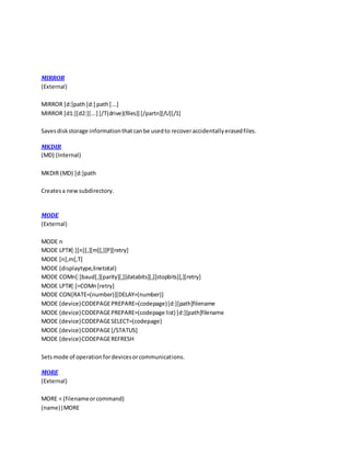 MIRROR
(External)
MIRROR [d:]path[d:] path[...]
MIRROR [d1:][d2:][...] [/T(drive)(files)] [/partn][/U][/1]
Savesdiskstorage informationthatcanbe usedto recoveraccidentallyerasedfiles.
MKDIR
(MD) (Internal)
MKDIR (MD) [d:]path
Createsa newsubdirectory.
MODE
(External)
MODE n
MODE LPT#[:][n][,][m][,][P][retry]
MODE [n],m[,T]
MODE (displaytype,linetotal)
MODE COMn[:]baud[,][parity][,][databits][,][stopbits][,][retry]
MODE LPT#[:]=COMn[retry]
MODE CON[RATE=(number)][DELAY=(number)]
MODE (device)CODEPAGEPREPARE=(codepage)[d:][path]filename
MODE (device)CODEPAGEPREPARE=(codepage list) [d:][path]filename
MODE (device)CODEPAGESELECT=(codepage)
MODE (device)CODEPAGE[/STATUS]
MODE (device)CODEPAGEREFRESH
Setsmode of operationfordevicesorcommunications.
MORE
(External)
MORE < (filenameorcommand)
(name)|MORE
 