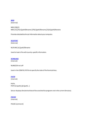 MSD
(External)
MSD [/B][/I]
MSD [/I] [/F[d:][path]filename [/P[d:][path]filename[/S[d:][path]filename
Providesdetailedtechnical informationaboutyourcomputer.
NLSFUNC
(External)
NLSFUNC[d:][path]filename
Usedto load a file withcountry-specificinformation.
NUMLOCK
(Internal)
NUMLOCK=on|off
Usedin the CONFIG.SYSfile tospecifythe state of the NumLockkey.
PATH
(Internal)
PATH;
PATH [d:]path[;][d:]path[...]
Setsor displaysdirectoriesthatwill be searchedforprogramsnotinthe currentdirectory.
PAUSE
(Internal)
PAUSE [comment]
 