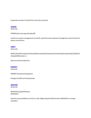 Suspendsexecutionof abatchfile until akeyispressed.
POWER
(External)
POWER [adv:max|reg|min]|std|off]
Usedto turn powermanagementonandoff,reportthe status of powermanagement,andsetlevelsof
powerconservation.
PRINT
(External)
PRINT[/B:(buffersize)] [/D:(device)][/M:(maxtick)] [/Q:(value] [/S:(timeslice)][/U:(busytick)] [/C][/P][/T]
[d:][path][filename] [...]
Queuesandprintsdata files.
PROMPT
(Internal)
PROMPT [prompttext] [options]
Changesthe DOS commandprompt.
RECOVER
(External)
RECOVER[d:][path]filename
RECOVERd:
Resolvessectorproblemsonafile ora disk.(BeginningwithDOSVersion6,RECOVERisno longer
available ).
 