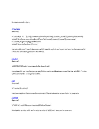 Removesasubdirectory.
SCANDISK
(External)
SCANDISK[d:[d:. . .]|/all][/checkonly|/autofix[/nosave]|/custom][/surface][/mono][/nosummay]
SCANDISKvolume-name[/checkonly|/autofix[/nosave]|/custom][/mono][/nosummary]
SCANDISK/fragment[d:][path]filename
SCANDISK/undo[undo-d:][/mono]
Starts the MicrosoftScanDiskprogram whichisa diskanalysisandrepairtool usedtocheck a drive for
errorsand correct any problemsthatitfinds.
SELECT
(External)
SELECT [d:] [d:][path] [countrycode][keyboardcode]
Formatsa diskandinstallscountry-specificinformationandkeyboardcodes(startingwithDOS Version
6, thiscommand isno longeravailable).
SET
(Internal)
SET (string1)=(string2)
Insertsstringsintothe commandenvironment.The setvaluescanbe usedlaterbyprograms.
SETVER
(External)
SETVER [d:]:path][filename(number)][/delete][/quiet]
Displaysthe versiontable andsetsthe versionof DOSthatisreportedto programs.
 