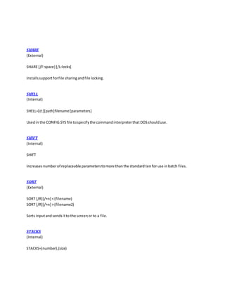 SHARE
(External)
SHARE [/F:space] [/L:locks]
Installssupportforfile sharingandfile locking.
SHELL
(Internal)
SHELL=[d:][path]filename[parameters]
Usedin the CONFIG.SYSfile tospecifythe commandinterpreterthatDOSshoulduse.
SHIFT
(Internal)
SHIFT
Increasesnumberof replaceable parameterstomore thanthe standard tenfor use inbatch files.
SORT
(External)
SORT [/R][/+n] <(filename)
SORT [/R][/+n] >(filename2)
Sorts inputandsendsitto the screenor to a file.
STACKS
(Internal)
STACKS=(number),(size)
 