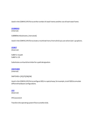 Usedin the CONFIG.SYSfile tosetthe numberof stack framesandthe size of eachstack frame.
SUBMENU
(Internal)
SUBMENU=blockname,[menutext]
Usedin the CONFIG.SYSfile tocreate a multilevel menufromwhichyoucanselectstart-upoptions.
SUBST
(External)
SUBST d: d:path
SUBST d: /D
Substitutesavirtual drive letterfora pathdesignation.
SWITCHES
(Internal)
SWITCHES= [/K][/F][/N][/W]
Usedin the CONFIG.SYSfile toconfigure DOSina special way;forexample,totell DOStoemulate
differenthardware configurations.
SYS
(External)
SYS [source] d:
Transfersthe operatingsystemfilestoanotherdisk.
 