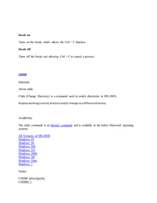 break on
Turns on the break, which allows the Ctrl + C function.
break off
Turns off the break, not allowing Ctrl + C to cancel a process.
CHDIR
(Internal)
About chdir
Chdir (Change Directory) is a command used to switch directories in MS-DOS.
Displaysworking(current) directoryand/or changestoadifferentdirectory.
Availability
The chdir command is an internal command and is available in the below Microsoft operating
systems.
All Versions of MS-DOS
Windows 95
Windows 98
Windows ME
Windows NT
Windows 2000
Windows XP
Windows Vista
Windows 7
Syntax
CHDIR [drive:][path]
CHDIR[..]
 