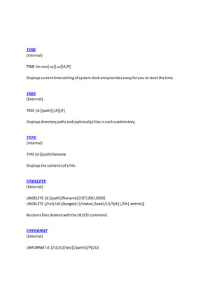 TIME
(Internal)
TIME hh:mm[:ss][.cc][A|P]
Displayscurrenttime settingof systemclockandprovidesawayforyou to resetthe time.
TREE
(External)
TREE [d:][path] [/A][/F]
Displaysdirectorypathsand(optionally)filesineachsubdirectory.
TYPE
(Internal)
TYPE [d:][path]filename
Displaysthe contentsof a file.
UNDELETE
(External)
UNDELETE [d:][path][filename] [/DT|/DS|/DOS]
UNDELETE [/list|/all|/purge[d:]|/status|/load|/U|/S[d:]|/Td:[-entries]]
Restoresfilesdeletedwiththe DELETE command.
UNFORMAT
(External)
UNFORMAT d: [/J][/L][/test][/partn][/P][/U]
 