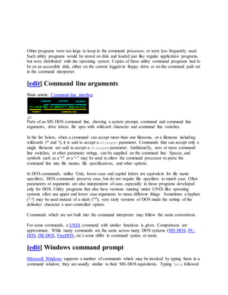 Other programs were too large to keep in the command processor, or were less frequently used.
Such utility programs would be stored on disk and loaded just like regular application programs,
but were distributed with the operating system. Copies of these utility command programs had to
be on an accessible disk, either on the current logged-in floppy drive or on the command path set
in the command interpreter.
[edit] Command line arguments
Main article: Command-line interface
Parts of an MS DOS command line, showing a system prompt, command and command line
arguments, drive letters, file spec with wildcard character and command line switches.
In the list below, when a command can accept more than one filename, or a filename including
wildcards (* and ?), it is said to accept a filespec parameter. Commands that can accept only a
single filename are said to accept a filename parameter. Additionally, zero or more command
line switches, or other parameter strings, can be supplied on the command line. Spaces, and
symbols such as a "/" or a "-" may be used to allow the command processor to parse the
command line into file names, file specifications, and other options.
In DOS commands, unlike Unix, lower-case and capital letters are equivalent for file name
specifiers; DOS commands preserve case, but do not require file specifiers to match case. Often
parameters or arguments are also independent of case, especially in those programs developed
only for DOS. Utility programs that also have versions running under UNIX-like operating
systems often use upper and lower case arguments to mean different things. Sometimes a hyphen
("-") may be used instead of a slash ("/"); very early versions of DOS made the setting of the
delimiter character a user-controlled option.
Commands which are not built into the command interpreter may follow the same conventions.
For some commands, a UNIX command with similar functions is given. Comparisons are
approximate. While many commands are the same across many DOS systems (MS-DOS, PC-
DOS, DR-DOS, FreeDOS, etc.) some differ in command syntax or name.
[edit] Windows command prompt
Microsoft Windows supports a number of commands which may be invoked by typing them in a
command window; they are usually similar to their MS-DOS equivalents. Typing help followed
 