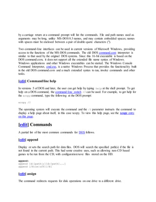 by a carriage return at a command prompt will list the commands. File and path names used as
arguments may be long, unlike MS-DOS 8.3 names, and may contain embedded spaces; names
with spaces must be enclosed between a pair of double-quote characters (").
Two command-line interfaces can be used in current versions of Microsoft Windows, providing
access to the functions of the MS-DOS commands. The old DOS command.com interpreter is
similar to that used by the original DOS systems. Since this 16-bit executable is based on the
DOS command.com, it does not support all the extended file name syntax of Windows.
Windows applications and other Windows executables can be started. The Windows Console
Command Interpreter, cmd.exe, is a native Windows Process that provides the functionality built
in the old DOS command.com and a much extended syntax to run, invoke commands and other
tasks.
[edit] Command line help
In versions 5 of DOS and later, the user can get help by typing help at the shell prompt. To get
help on a DOS command, the command-line switch /? can be used. For example, to get help for
the xcopy command, type the following at the DOS prompt:
xcopy /?
The operating system will execute the command and the /? parameter instructs the command to
display a help page about itself, in this case xcopy. To view this help page, see the xcopy entry
on this page.
[edit] Commands
A partial list of the most common commands for DOS follows.
[edit] append
Display or sets the search path for data files. DOS will search the specified path(s) if the file is
not found in the current path. This had some creative uses, such as allowing non-CD based
games to be run from the CD, with configuration/save files stored on the HD.
append;
append [d:]path[;][d:]path[...]
append [/X:on|off][/E]
[edit] assign
The command redirects requests for disk operations on one drive to a different drive.
 