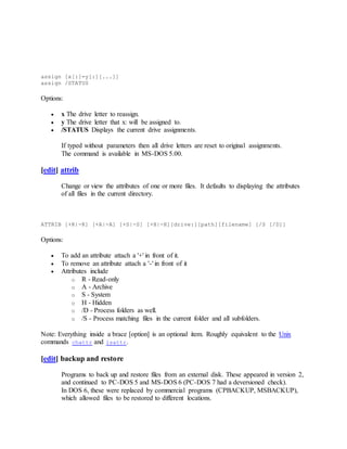 assign [x[:]=y[:][...]]
assign /STATUS
Options:
 x The drive letter to reassign.
 y The drive letter that x: will be assigned to.
 /STATUS Displays the current drive assignments.
If typed without parameters then all drive letters are reset to original assignments.
The command is available in MS-DOS 5.00.
[edit] attrib
Change or view the attributes of one or more files. It defaults to displaying the attributes
of all files in the current directory.
ATTRIB [+R|-R] [+A|-A] [+S|-S] [+H|-H][drive:][path][filename] [/S [/D]]
Options:
 To add an attribute attach a '+' in front of it.
 To remove an attribute attach a '-' in front of it
 Attributes include
o R - Read-only
o A - Archive
o S - System
o H - Hidden
o /D - Process folders as well.
o /S - Process matching files in the current folder and all subfolders.
Note: Everything inside a brace [option] is an optional item. Roughly equivalent to the Unix
commands chattr and lsattr.
[edit] backup and restore
Programs to back up and restore files from an external disk. These appeared in version 2,
and continued to PC-DOS 5 and MS-DOS 6 (PC-DOS 7 had a deversioned check).
In DOS 6, these were replaced by commercial programs (CPBACKUP, MSBACKUP),
which allowed files to be restored to different locations.
 