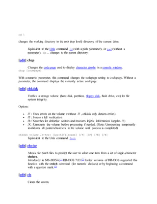 cd 
changes the working directory to the root (top level) directory of the current drive.
Equivalent to the Unix command cd (with a path parameter), or pwd (without a
parameter). cd .. changes to the parent directory.
[edit] chcp
Changes the code page used to display character glyphs in a console window.
chcp [codepage]
With a numeric parameter, this command changes the codepage setting to codepage. Without a
parameter, the command displays the currently active codepage.
[edit] chkdsk
Verifies a storage volume (hard disk, partition, floppy disk, flash drive, etc) for file
system integrity.
Options:
 /F : Fixes errors on the volume (without /F , chkdsk only detects errors)
 /P : Forces a full verification
 /R : Searches for defective sectors and recovers legible information (applies /F)
 /X : Unmounts the volume before processing if needed. (Note: Unmounting temporarily
invalidates all pointers/handlers to the volume until process is completed)
chkdsk volume letter: [[path]filename] [/F] [/P] [/R] [/X]
Equivalent to the Unix command fsck
[edit] choice
Allows for batch files to prompt the user to select one item from a set of single-character
choices.
Introduced in MS-DOS 6;[1] DR-DOS 7.03.[2] Earlier versions of DR-DOS supported this
function with the switch command (for numeric choices) or by beginning a command
with a question mark.[2]
[edit] cls
Clears the screen.
 