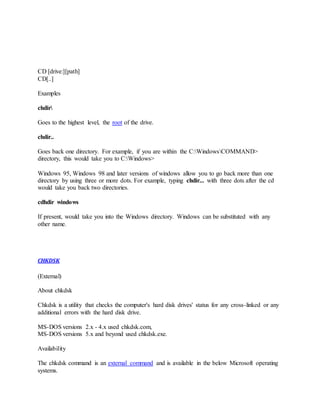 CD [drive:][path]
CD[..]
Examples
chdir
Goes to the highest level, the root of the drive.
chdir..
Goes back one directory. For example, if you are within the C:WindowsCOMMAND>
directory, this would take you to C:Windows>
Windows 95, Windows 98 and later versions of windows allow you to go back more than one
directory by using three or more dots. For example, typing chdir... with three dots after the cd
would take you back two directories.
cdhdir windows
If present, would take you into the Windows directory. Windows can be substituted with any
other name.
CHKDSK
(External)
About chkdsk
Chkdsk is a utility that checks the computer's hard disk drives' status for any cross-linked or any
additional errors with the hard disk drive.
MS-DOS versions 2.x - 4.x used chkdsk.com,
MS-DOS versions 5.x and beyond used chkdsk.exe.
Availability
The chkdsk command is an external command and is available in the below Microsoft operating
systems.
 