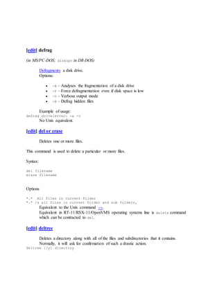 [edit] defrag
(in MS/PC-DOS; diskopt in DR-DOS)
Defragments a disk drive.
Options:
 -A – Analyses the fragmentation of a disk drive
 -F – Force defragmentation even if disk space is low
 -V – Verbose output mode
 -H – Defrag hidden files
Example of usage:
defrag driveletter: -a -v
No Unix equivalent.
[edit] del or erase
Deletes one or more files.
This command is used to delete a particular or more files.
Syntax:
del filename
erase filename
Options
*.* All files in current folder
*.* /s all files in current folder and sub folders,
Equivalent to the Unix command rm.
Equivalent in RT-11/RSX-11/OpenVMS operating systems line is delete command
which can be contracted to del.
[edit] deltree
Deletes a directory along with all of the files and subdirectories that it contains.
Normally, it will ask for confirmation of such a drastic action.
deltree [/y] directory
 